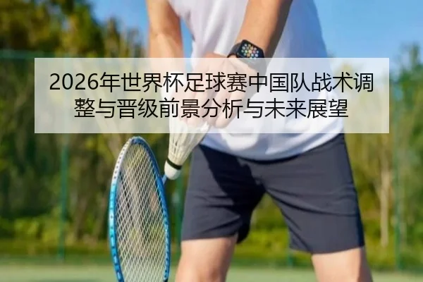 2026年世界杯足球赛中国队战术调整与晋级前景分析与未来展望